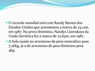 O recorde mundial está com Randy Barnes dos
Estados Unidos que arremessou a marca de 23,12m,
em 1987. Na prova feminina, Natalya Lisovskaya da
União Soviética fez a marca de 22,63m, em 1987.
 A bola usada no arremesso de peso masculino pesa
7,26kg, já a de arremesso de peso feminino pesa
4kg.
 