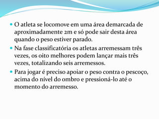  O atleta se locomove em uma área demarcada de
aproximadamente 2m e só pode sair desta área
quando o peso estiver parado.
 Na fase classificatória os atletas arremessam três
vezes, os oito melhores podem lançar mais três
vezes, totalizando seis arremessos.
 Para jogar é preciso apoiar o peso contra o pescoço,
acima do nível do ombro e pressioná-lo até o
momento do arremesso.
 