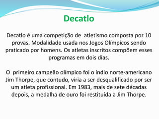 Decatlo
Decatlo é uma competição de atletismo composta por 10
provas. Modalidade usada nos Jogos Olímpicos sendo
praticado por homens. Os atletas inscritos compõem esses
programas em dois dias.
O primeiro campeão olímpico foi o índio norte-americano
Jim Thorpe, que contudo, viria a ser desqualificado por ser
um atleta profissional. Em 1983, mais de sete décadas
depois, a medalha de ouro foi restituída a Jim Thorpe.
 