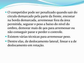  O competidor pode ser penalizado quando sair do
circulo demarcado pela parte da frente, encostar
na borda demarcada, arremessar fora da área
permitida, segurar o peso a baixo do nível do
ombro, demorar mais de 90s para arremessar ou
não conseguir parar e perder o controle.
 Existem várias técnicas para arremessar peso.
 Dentre elas, de deslocamento lateral, linear e a de
deslocamento em rotação.
 