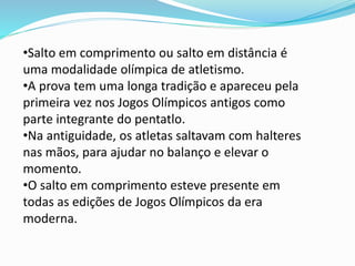 •Salto em comprimento ou salto em distância é
uma modalidade olímpica de atletismo.
•A prova tem uma longa tradição e apareceu pela
primeira vez nos Jogos Olímpicos antigos como
parte integrante do pentatlo.
•Na antiguidade, os atletas saltavam com halteres
nas mãos, para ajudar no balanço e elevar o
momento.
•O salto em comprimento esteve presente em
todas as edições de Jogos Olímpicos da era
moderna.
 