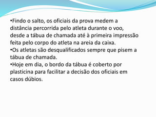 •Findo o salto, os oficiais da prova medem a
distância percorrida pelo atleta durante o voo,
desde a tábua de chamada até à primeira impressão
feita pelo corpo do atleta na areia da caixa.
•Os atletas são desqualificados sempre que pisem a
tábua de chamada.
•Hoje em dia, o bordo da tábua é coberto por
plasticina para facilitar a decisão dos oficiais em
casos dúbios.
 