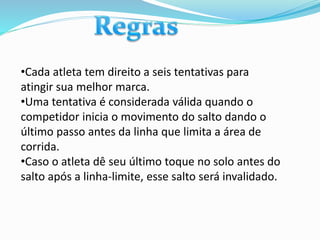 •Cada atleta tem direito a seis tentativas para
atingir sua melhor marca.
•Uma tentativa é considerada válida quando o
competidor inicia o movimento do salto dando o
último passo antes da linha que limita a área de
corrida.
•Caso o atleta dê seu último toque no solo antes do
salto após a linha-limite, esse salto será invalidado.
 