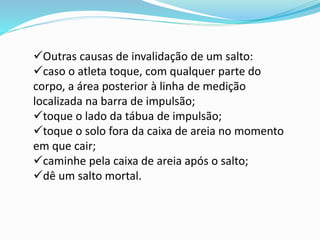 Outras causas de invalidação de um salto:
caso o atleta toque, com qualquer parte do
corpo, a área posterior à linha de medição
localizada na barra de impulsão;
toque o lado da tábua de impulsão;
toque o solo fora da caixa de areia no momento
em que cair;
caminhe pela caixa de areia após o salto;
dê um salto mortal.
 
