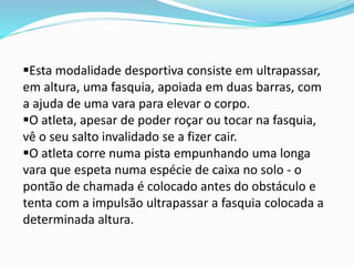 Esta modalidade desportiva consiste em ultrapassar,
em altura, uma fasquia, apoiada em duas barras, com
a ajuda de uma vara para elevar o corpo.
O atleta, apesar de poder roçar ou tocar na fasquia,
vê o seu salto invalidado se a fizer cair.
O atleta corre numa pista empunhando uma longa
vara que espeta numa espécie de caixa no solo - o
pontão de chamada é colocado antes do obstáculo e
tenta com a impulsão ultrapassar a fasquia colocada a
determinada altura.
 