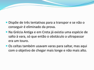  Dispõe de três tentativas para a transpor e se não o
conseguir é eliminado da prova.
 Na Grécia Antiga e em Creta já existia uma espécie de
salto à vara, só que então o obstáculo a ultrapassar
era um touro.
 Os celtas também usavam varas para saltar, mas aqui
com o objetivo de chegar mais longe e não mais alto.
 