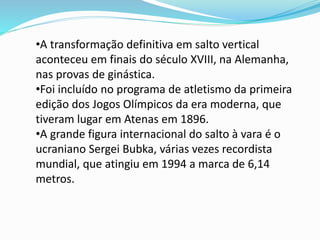 •A transformação definitiva em salto vertical
aconteceu em finais do século XVIII, na Alemanha,
nas provas de ginástica.
•Foi incluído no programa de atletismo da primeira
edição dos Jogos Olímpicos da era moderna, que
tiveram lugar em Atenas em 1896.
•A grande figura internacional do salto à vara é o
ucraniano Sergei Bubka, várias vezes recordista
mundial, que atingiu em 1994 a marca de 6,14
metros.
 