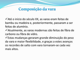 Até o início do século XX, as varas eram feitas de
bambu ou madeira e, posteriormente, passaram a ser
feitas de alumínio.
Atualmente, as varas modernas são feitas de fibra de
carbono ou fibra de vidro.
Estas mudanças geraram grande diminuição do peso
da vara e maior flexibilidade, e graças a estes avanços
os recordes de salto com vara tornaram-se cada vez
mais altos.
 