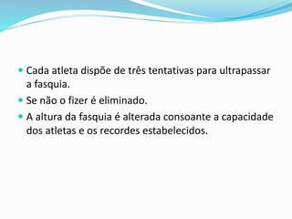  Cada atleta dispõe de três tentativas para ultrapassar
a fasquia.
 Se não o fizer é eliminado.
 A altura da fasquia é alterada consoante a capacidade
dos atletas e os recordes estabelecidos.
 