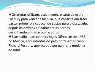 Os atletas utilizam, atualmente, o salto de estilo
Fosbury para vencer a fasquia, que consiste em fazer
passar primeiro a cabeça, de costas para o obstáculo,
depois os ombros e finalmente as pernas,
desenhando um arco com o corpo.
Este estilo apareceu nos Jogos Olímpicos de 1968,
no México, e foi introduzido pelo norte-americano
Richard Fosbury, que acabou por ganhar a medalha
de ouro.
 