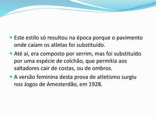  Este estilo só resultou na época porque o pavimento
onde caíam os atletas foi substituído.
 Até aí, era composto por serrim, mas foi substituído
por uma espécie de colchão, que permitia aos
saltadores cair de costas, ou de ombros.
 A versão feminina desta prova de atletismo surgiu
nos Jogos de Amesterdão, em 1928.
 