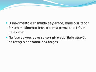  O movimento é chamado de patada, onde o saltador
faz um movimento brusco com a perna para trás e
para cimal.
 Na fase de voo, deve-se corrigir o equilíbrio através
da rotação horizontal dos braços.
 