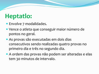 Heptatlo:
 Envolve 7 modalidades.
 Vence o atleta que conseguir maior número de
pontos no geral.
 As provas são executadas em dois dias
consecutivos sendo realizadas quatro provas no
primeiro dia e três no segundo dia.
 A ordem das provas não podem ser alteradas e elas
tem 30 minutos de intervalo.
 