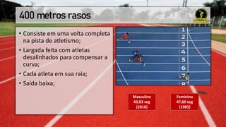 400 metros rasos
• Consiste em uma volta completa
na pista de atletismo;
• Largada feita com atletas
desalinhados para compensar a
curva;
• Cada atleta em sua raia;
• Saída baixa;
Masculino
43,03 seg
(2016)
Feminino
47,60 seg
(1985)
 
