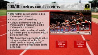 100/110 metros com barreiras
• 100 metros para mulheres e 110
metros para homens;
• Ambas com 10 barreiras;
• A altura da barreira é de 1,067
metros para o masculino e 0,84
metro para o feminino;
• A distância de cada barreira é de
8,5 metros para as mulheres e 9,14
para os homens;
• Não há nenhuma penalidade sobre
o toque nas barreiras. Porém, o
atleta tende a ser prejudicado
quando ocorre o toque pela perda
de tempo;
Masculino
12,80 seg
(2012)
Feminino
12,20 seg
(2016)
 