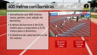 400 metros com barreiras
• Semelhante aos 400 metros
rasos, porém, com adição de
barreiras;
• A altura da barreira é de 0,91
metro para o masculino e 0,76
metro para o feminino;
• A distância de cada barreira é de
35 metros
Masculino
46,78 seg
(1992)
Feminino
52,16 seg
(2019)
 