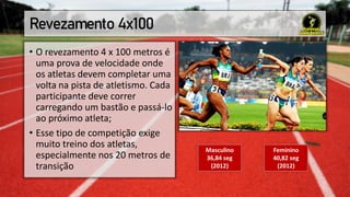 Revezamento 4x100
• O revezamento 4 x 100 metros é
uma prova de velocidade onde
os atletas devem completar uma
volta na pista de atletismo. Cada
participante deve correr
carregando um bastão e passá-lo
ao próximo atleta;
• Esse tipo de competição exige
muito treino dos atletas,
especialmente nos 20 metros de
transição
Masculino
36,84 seg
(2012)
Feminino
40,82 seg
(2012)
 