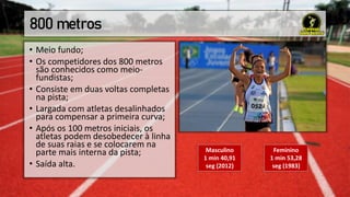 800 metros
• Meio fundo;
• Os competidores dos 800 metros
são conhecidos como meio-
fundistas;
• Consiste em duas voltas completas
na pista;
• Largada com atletas desalinhados
para compensar a primeira curva;
• Após os 100 metros iniciais, os
atletas podem desobedecer à linha
de suas raias e se colocarem na
parte mais interna da pista;
• Saída alta.
Masculino
1 min 40,91
seg (2012)
Feminino
1 min 53,28
seg (1983)
 