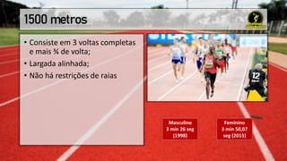 1500 metros
• Consiste em 3 voltas completas
e mais ¾ de volta;
• Largada alinhada;
• Não há restrições de raias
Masculino
3 min 26 seg
(1998)
Feminino
3 min 50,07
seg (2015)
 