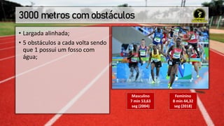 3000 metros com obstáculos
• Largada alinhada;
• 5 obstáculos a cada volta sendo
que 1 possui um fosso com
água;
Masculino
7 min 53,63
seg (2004)
Feminino
8 min 44,32
seg (2018)
 