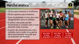 Marcha atlética
• 20 km para homens e mulheres;
• 50 km apenas para homens;
• Essa modalidade é uma das mais
desgastantes para os atletas;
• O atleta não pode perder
totalmente o contato com o solo
durante toda a prova;
• A partir do momento que há o
contato com o solo, essa perna
deve permanecer reta até que
se encontre na vertical.
Masc 20km
1h 16min
36seg (2015)
Fem 20km
1h 24min
38seg (2015)
Masc 50km
3h 32min
33seg (2014)
 