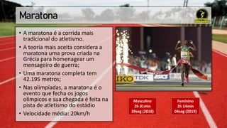 Maratona
• A maratona é a corrida mais
tradicional do atletismo.
• A teoria mais aceita considera a
maratona uma prova criada na
Grécia para homenagear um
mensageiro de guerra;
• Uma maratona completa tem
42.195 metros;
• Nas olimpíadas, a maratona é o
evento que fecha os jogos
olímpicos e sua chegada é feita na
pista de atletismo do estádio
• Velocidade média: 20km/h
Masculino
2h 01min
39seg (2018)
Feminino
2h 14min
04seg (2019)
 