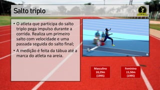 Salto triplo
• O atleta que participa do salto
triplo pega impulso durante a
corrida. Realiza um primeiro
salto com velocidade e uma
passada seguida do salto final;
• A medição é feita da tábua até a
marca do atleta na areia.
Masculino
18,29m
(1995)
Feminino
15,50m
(1995)
 