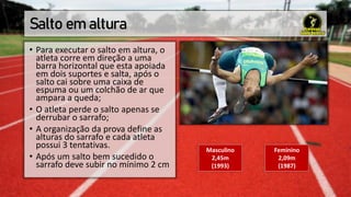 Salto em altura
• Para executar o salto em altura, o
atleta corre em direção a uma
barra horizontal que esta apoiada
em dois suportes e salta, após o
salto cai sobre uma caixa de
espuma ou um colchão de ar que
ampara a queda;
• O atleta perde o salto apenas se
derrubar o sarrafo;
• A organização da prova define as
alturas do sarrafo e cada atleta
possui 3 tentativas.
• Após um salto bem sucedido o
sarrafo deve subir no mínimo 2 cm
Masculino
2,45m
(1993)
Feminino
2,09m
(1987)
 