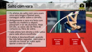 Salto com vara
• Os atletas do salto com vara usam
uma vara longa e flexível para
conseguir saltar sobre o sarrafo;
• Antigamente a vara era feita com
bambu ou madeira e depois
passaram a ser de alumínio. Hoje
em dia, as varas são de fibra de
carbono ou fibra de vidro;
• Cada atleta tem direito a três saltos
para cada altura escolhida;
• O atleta é desclassificado quando
faz três faltas seguidas. (derrubar o
sarrafo ou trocar as mãos após
apoiar a vara no chão)
Masculino
6,18m
(2020)
Feminino
5,06m
(2009)
 