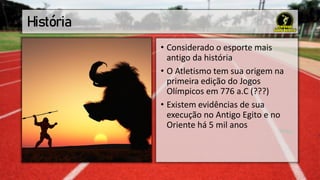 História
• Considerado o esporte mais
antigo da história
• O Atletismo tem sua origem na
primeira edição do Jogos
Olímpicos em 776 a.C (???)
• Existem evidências de sua
execução no Antigo Egito e no
Oriente há 5 mil anos
 