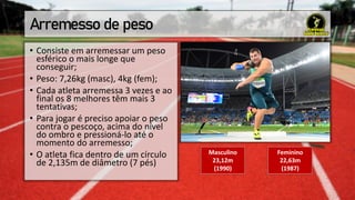 Arremesso de peso
• Consiste em arremessar um peso
esférico o mais longe que
conseguir;
• Peso: 7,26kg (masc), 4kg (fem);
• Cada atleta arremessa 3 vezes e ao
final os 8 melhores têm mais 3
tentativas;
• Para jogar é preciso apoiar o peso
contra o pescoço, acima do nível
do ombro e pressioná-lo até o
momento do arremesso;
• O atleta fica dentro de um círculo
de 2,135m de diâmetro (7 pés)
Masculino
23,12m
(1990)
Feminino
22,63m
(1987)
 