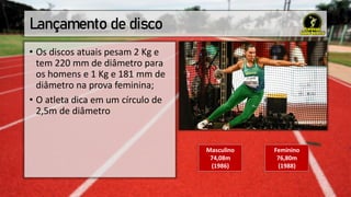 Lançamento de disco
• Os discos atuais pesam 2 Kg e
tem 220 mm de diâmetro para
os homens e 1 Kg e 181 mm de
diâmetro na prova feminina;
• O atleta dica em um círculo de
2,5m de diâmetro
Masculino
74,08m
(1986)
Feminino
76,80m
(1988)
 