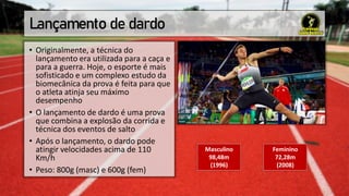 Lançamento de dardo
• Originalmente, a técnica do
lançamento era utilizada para a caça e
para a guerra. Hoje, o esporte é mais
sofisticado e um complexo estudo da
biomecânica da prova é feita para que
o atleta atinja seu máximo
desempenho
• O lançamento de dardo é uma prova
que combina a explosão da corrida e
técnica dos eventos de salto
• Após o lançamento, o dardo pode
atingir velocidades acima de 110
Km/h
• Peso: 800g (masc) e 600g (fem)
Masculino
98,48m
(1996)
Feminino
72,28m
(2008)
 