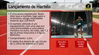 Lançamento de martelo
• É uma prova espetacular. Basta
dizer que o martelo, logo após o
arremesso, atinge velocidades
maiores que 110 Km/h
• O martelo utilizado é um
equipamento com uma alça em
uma extremidade e uma esfera
metálica na outra. Ao todo, são 7,2
Kg na prova masculina e 4 Kg na
feminina.
• Comprimento: 1,2m;
• O atleta fica dentro de um círculo
de 2,135m de diâmetro (7 pés)
Masculino
86,74m
(1986)
Feminino
82,98m
(2016)
 