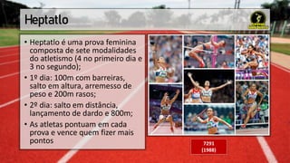 Heptatlo
• Heptatlo é uma prova feminina
composta de sete modalidades
do atletismo (4 no primeiro dia e
3 no segundo);
• 1º dia: 100m com barreiras,
salto em altura, arremesso de
peso e 200m rasos;
• 2º dia: salto em distância,
lançamento de dardo e 800m;
• As atletas pontuam em cada
prova e vence quem fizer mais
pontos 7291
(1988)
 