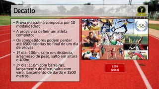 Decatlo
• Prova masculina composta por 10
modalidades;
• A prova visa definir um atleta
completo;
• Os competidores podem perder
até 6500 calorias no final de um dia
de provas
• 1º dia: 100m, salto em distância,
arremesso de peso, salto em altura
e 400m;
• 2º dia: 110m com barreiras,
lançamento de disco, salto com
vara, lançamento de dardo e 1500
metros.
9126
(2018)
 