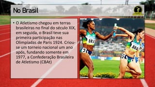 No Brasil
• O Atletismo chegou em terras
brasileiras no final do século XIX,
em seguida, o Brasil teve sua
primeira participação nas
Olimpíadas de Paris 1924. Criou-
se um torneio nacional um ano
após, fundando somente em
1977, a Confederação Brasileira
de Atletismo (CBAt)
 