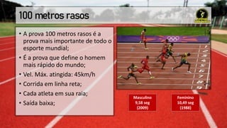 100 metros rasos
• A prova 100 metros rasos é a
prova mais importante de todo o
esporte mundial;
• É a prova que define o homem
mais rápido do mundo;
• Vel. Máx. atingida: 45km/h
• Corrida em linha reta;
• Cada atleta em sua raia;
• Saída baixa;
Masculino
9,58 seg
(2009)
Feminino
10,49 seg
(1988)
 