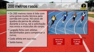 200 metros rasos
• Os 200 metros rasos é tida com
uma prova muito técnica pela
corrida em curva. Há casos de
quebra da perna de atletas
durante a curva, tal a solicitação
nos ossos e músculos do corpo;
• Largada feita com atletas
desalinhados para compensar a
curva;
• Cada atleta em sua raia;
• Saída baixa;
Masculino
19,19 seg
(2009)
Feminino
21,34 seg
(1988)
 