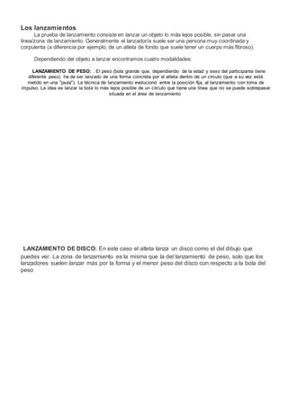 Los lanzamientos
La prueba de lanzamiento consiste en lanzar un objeto lo más lejos posible, sin pasar una
línea/zona de lanzamiento. Generalmente el lanzador/a suele ser una persona muy coordinada y
corpulenta (a diferencia por ejemplo, de un atleta de fondo que suele tener un cuerpo más fibroso).
Dependiendo del objeto a lanzar encontramos cuatro modalidades:
LANZAMIENTO DE PESO: . El peso (bola grande que, dependiendo de la edad y sexo del participante tiene
diferente peso) ha de ser lanzado de una forma concreta por el atleta dentro de un círculo (que a su vez está
metido en una "jaula"). La técnica de lanzamiento evolucionó entre la posición fija, al lanzamiento con toma de
impulso. La idea es lanzar la bola lo más lejos posible de un círculo que tiene una línea que no se puede sobrepasar
situada en el área de lanzamiento
LANZAMIENTO DE DISCO: En este caso el atleta lanza un disco como el del dibujo que
puedes ver. La zona de lanzamiento es la misma que la del lanzamiento de peso, solo que los
lanzadores suelen lanzar más por la forma y el menor peso del disco con respecto a la bola del
peso
 