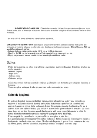 LANZAMIENTO DE JABALINA: En este lanzamiento, los hombres y mujeres arrojan una lanza
fina de metal, tras el límite que marca una línea curva, al final de una pista de lanzamiento, hacia un área
marcada.
En este caso el atleta realiza una carrera antes de lanzar.
LANZAMIENTO DE MARTILLO: Este tipo de lanzamiento también se realiza dentro de la jaula. Sin
embargo, el material a lanzar es diferente a los dos lanzamientos comentados. El martillo pesa 7,26 kg.
y está formado por 3 partes:
• Cabeza: bola de metal maciza: entre 10,16 cm. y 10,79 de diámetro.
• Alambre: de 122 cm. de largo y de acero. Está conectado a la cabeza por un eje.
• El grip o agarradero: es una manilla con un asa simple o doble de metal.
Saltos
Dentro de la disciplina de saltos en el atletismo encontramos cuatro modalidades de distintas pruebas que
son las siguientes:
-Salto de longitud
-Triple salto
-Salto de altura
-Salto con pértiga
Todas ellas forman parte del calendario olímpico y actulmente son disputadas por categorías masculina y
femenina.
Vamos a explicar cada una de ellas un poco para poder comprenderlas mejor.
Salto de longitud
El salto de longitud es una modalidad perteneciente al sector de salto y que consiste en
recorrer la máxima distancia posible en el plano horizontal a partir de un salto tras una
carrera. La carrera previa debe realizarse dentro de un área existente. La finalización de la
carrera es en una tabla de batida que índica el punto límite para realizar el impulso. La caída
tiene lugar en un foso de arena, donde la distancia del santo es medida desde la tabla de
batida hasta la marca más retrasada hecha por cualquier parte de cuerpo.
Esta competición es realizada en pista cubierta y en pista al aire libre.
Los competidores deben realizar tres saltos cada uno, de los cuales los ocho mejores pasan a
la siguiente ronda de otros tres saltos. El salto más largo es el que se tiene en cuenta. En caso
de empate ganará, entre los dos atletas, el que haya realizado el segundo salto más largo.
 
