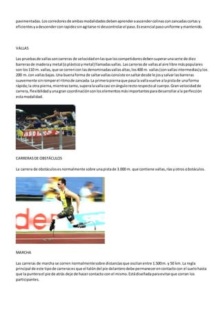 pavimentadas.Loscorredoresde ambasmodalidadesdebenaprenderaascendercolinasconzancadascortas y
eficientesyadescenderconrapidezsinagitarse ni descontrolarel paso.Esesencial pasouniforme ymantenido.
VALLAS
Las pruebasde vallassoncarreras de velocidadenlasque loscompetidoresdebensuperarunaserie de diez
barrerasde maderay metal (oplásticoymetal) llamadasvallas. Lascarrerasde vallasal aire libre máspopulares
son los110 m. vallas,que se correncon lasdenominadasvallasaltas;los400 m. vallas(convallasintermedias)ylos
200 m.con vallasbajas.Una buenaforma de saltarvallasconsiste ensaltardesde lejosysalvarlasbarreras
suavemente sinromperel ritmode zancada.La primerapiernaque pasala vallavuelve alapistade unaforma
rápida;la otra pierna,mientrastanto,superalavallacasi enángulorectorespectoal cuerpo.Gran velocidadde
carrera, flexibilidadyunagran coordinaciónsonloselementosmásimportantesparadesarrollarala perfección
estamodalidad.
CARRERASDE OBSTÁCULOS
La carrera de obstáculosesnormalmente sobre unapistade 3.000 m. que contiene vallas,ríasyotros obstáculos.
MARCHA
Las carreras de marcha se corren normalmentesobre distanciasque oscilanentre 1.500m. y 50 km. La regla
principal de este tipode carrerases que el talóndel pie delanterodebe permanecerencontactocon el suelohasta
que la punterael pie de atrás deje de hacercontacto con el mismo.Estádiseñadaparaevitarque corran los
participantes.
 