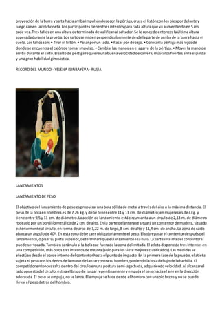 proyecciónde labarra y salta haciaarriba impulsándoseconlapértiga,cruzael listóncon lospiespordelante y
luegocae en lacolchoneta.Losparticipantestienentresintentosparacada alturaque va aumentandoen5 cm.
cada vez.Tres fallosenunaalturadeterminadadescalificanal saltador.Se le concede entonceslaúltimaaltura
superadadurante laprueba.Los saltosse midenperpendicularmente desde laparte de arribade la barra hasta el
suelo.Losfallosson:• Tirar el listón.•Pasar por un lado.• Pasar por debajo.• Colocarla pértigamáslejosde
donde se encuentrael cajónde tomar impulso.•Cambiarlasmanos enel agarre de la pértiga.• Moverla mano de
arriba durante el salto.El saltode pértigarequiereunabuenavelocidadde carrera,músculosfuertesenlaespalda
y una gran habilidadgimnástica.
RECORD DEL MUNDO - YELENA ISINBAYEVA - RUSIA
LANZAMIENTOS
LANZAMIENTODE PESO
El objetivodel lanzamientode pesoespropulsarunabolasólidade metal atravésdel aire a lamáximadistancia.El
pesode la bolaenhombresesde 7,26 kg.y debe tenerentre 11 y 13 cm. de diámetro;enmujeresesde 4kg. y
tiene entre 9,5y 11 cm. de diámetro.Laacción de lanzamientoestácircunscritaaun círculo de 2,13 m. de diámetro
rodeadopor unbordillometálicode 2 cm. de alto.En la parte delanterase situaráun contentorde madera,situado
exteriormenteal círculo,enforma de arco de 1,22 m. de largo,8 cm. de alto y 11,4 cm. de ancho.La zona de caída
abarca un ángulode 40º. En estazonadebe caer obligatoriamenteel peso.El sobrepasarel contentordespuésdel
lanzamiento,opisarsuparte superior,determinaráque el lanzamientoseanulo.Laparte internadel contentorsí
puede sertocada.Tambiénseránulosi la bolacae fuerade la zona delimitada.El atletadisponede tresintentosen
una competición,másotrostresintentosde mejora(sóloparalossiete mejoresclasificados).Lasmedidasse
efectúandesde el borde internodel contentorhastael puntode impacto.En laprimerafase de la prueba,el atleta
sujetael pesoconlosdedosde la mano de lanzarcontra su hombro,poniendolaboladebajode labarbilla.El
competidorentoncessaltadentrodel círculoenunaposturasemi-agachada,adquiriendovelocidad.Al alcanzarel
ladoopuestodel círculo,estirael brazode lanzarrepentinamenteyempujael pesohaciael aire enladirección
adecuada.El pesose empuja,nose lanza.El empuje se hace desde el hombroconunsolobrazo y nose puede
llevarel pesodetrásdel hombro.
 