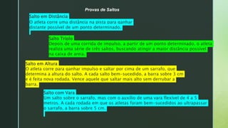 z
Provas de Saltos
Salto em Distância
O atleta corre uma distância na pista para ganhar
distante possível de um ponto determinado.
Salto Triplo
Depois de uma corrida de impulso, a partir de um ponto determinado, o atleta
realiza uma série de três saltos, buscando atingir a maior distância possível
na caixa de areia.
Salto em Altura
O atleta corre para ganhar impulso e saltar por cima de um sarrafo, que
determina a altura do salto. A cada salto bem-sucedido, a barra sobre 3 cm
e é feita nova rodada. Vence aquele que saltar mais alto sem derrubar a
barra.
Salto com Vara
Um salto sobre o sarrafo, mas com o auxílio de uma vara flexível de 4 a 5
metros. A cada rodada em que os atletas foram bem-sucedidos ao ultrapassar
o sarrafo, a barra sobre 5 cm.
 