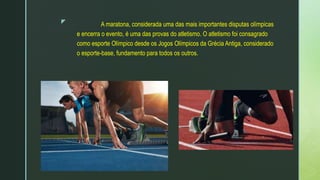 z A maratona, considerada uma das mais importantes disputas olímpicas
e encerra o evento, é uma das provas do atletismo. O atletismo foi consagrado
como esporte Olímpico desde os Jogos Olímpicos da Grécia Antiga, considerado
o esporte-base, fundamento para todos os outros.
 
