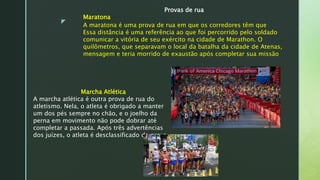 z
Provas de rua
Maratona
A maratona é uma prova de rua em que os corredores têm que
Essa distância é uma referência ao que foi percorrido pelo soldado
comunicar a vitória de seu exército na cidade de Marathon. O
quilômetros, que separavam o local da batalha da cidade de Atenas,
mensagem e teria morrido de exaustão após completar sua missão.
Marcha Atlética
A marcha atlética é outra prova de rua do
atletismo. Nela, o atleta é obrigado a manter
um dos pés sempre no chão, e o joelho da
perna em movimento não pode dobrar até
completar a passada. Após três advertências
dos juízes, o atleta é desclassificado da prova.
 