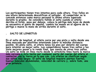 Los participantes tienen tres intentos para cada altura. Tres fallos en
una altura determinada descalifican al saltador. Al competidor se le
concede entonces como marca personal la última altura superada
durante la prueba. Se considera fallido el salto cuando el atleta:
derriba el listón, pasa por debajo, coloca la pértiga más lejos de donde
se encuentra el punto de impulso, cambia las manos en el agarre de la
pértiga o mueve la mano de arriba durante el salto.

.   SALTO DE LONGITUD

En el salto de longitud, el atleta corre por una pista y salta desde una
línea marcada por plastilina intentando cubrir la máxima distancia
posible. En pleno salto, el atleta lanza los pies por delante del cuerpo
para intentar un mejor salto. Los competidores hacen tres saltos y los
siete mejores pasan a la ronda final, que consta de otros tres saltos.
Un salto se mide en línea recta desde la antedicha línea hasta la marca
más cercana a ésta hecha por cualquier parte del cuerpo del atleta al
contactar con la tierra en la que cae. Los atletas se clasifican según
sus saltos más largos. El salto de longitud requiere piernas fuertes,
buenos músculos abdominales, velocidad de carrera y, sobre todo, una
gran potencia.
 