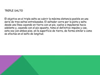 TRIPLE SALTO


El objetivo en el triple salto es cubrir la máxima distancia posible en una
serie de tres saltos entrelazados. El saltador corre por la pista y salta
desde una línea cayendo en tierra con un pie, vuelve a impulsarse hacia
adelante y, cayendo con el pie opuesto, toma el definitivo impulso y cae,
esta vez con ambos pies, en la superficie de tierra, de forma similar a como
se efectúa en el salto de longitud.
 