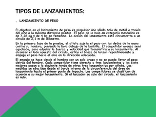 TIPOS DE LANZAMIENTOS:
. LANZAMIENTO DE PESO


El objetivo en el lanzamiento de peso es propulsar una sólida bola de metal a través
del aire a la máxima distancia posible. El peso de la bola en categoría masculina es
de 7,26 kg y de 4 kg en femenina. La acción del lanzamiento está circunscrita a un
círculo de 2,1 m de diámetro.
En la primera fase de la prueba, el atleta sujeta el peso con los dedos de la mano
contra su hombro, poniendo la bola debajo de la barbilla. El competidor avanza semi
agachado, para adquirir la fuerza y velocidad que transmitirá a su lanzamiento. Al
alcanzar el lado opuesto del círculo, estira el brazo de lanzar repentinamente y
empuja el peso hacia el aire en la dirección adecuada.
El empuje se hace desde el hombro con un solo brazo y no se puede llevar el peso
detrás del hombro. Cada competidor tiene derecho a tres lanzamientos y los siete
mejores pasan a la siguiente ronda de otros tres lanzamientos por atleta. Las
medidas se efectúan desde el borde interno de la circunferencia del área de
lanzamiento hasta el primer punto de impacto. Los competidores se clasifican de
acuerdo a su mejor lanzamiento. Si el lanzador se sale del círculo, el lanzamiento
es nulo.
 