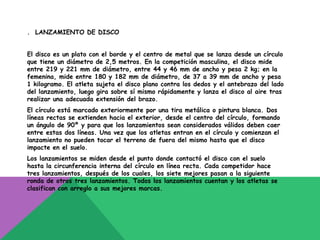 . LANZAMIENTO DE DISCO


El disco es un plato con el borde y el centro de metal que se lanza desde un círculo
que tiene un diámetro de 2,5 metros. En la competición masculina, el disco mide
entre 219 y 221 mm de diámetro, entre 44 y 46 mm de ancho y pesa 2 kg; en la
femenina, mide entre 180 y 182 mm de diámetro, de 37 a 39 mm de ancho y pesa
1 kilogramo. El atleta sujeta el disco plano contra los dedos y el antebrazo del lado
del lanzamiento, luego gira sobre sí mismo rápidamente y lanza el disco al aire tras
realizar una adecuada extensión del brazo.
El círculo está marcado exteriormente por una tira metálica o pintura blanca. Dos
líneas rectas se extienden hacia el exterior, desde el centro del círculo, formando
un ángulo de 90º y para que los lanzamientos sean considerados válidos deben caer
entre estas dos líneas. Una vez que los atletas entran en el círculo y comienzan el
lanzamiento no pueden tocar el terreno de fuera del mismo hasta que el disco
impacte en el suelo.
Los lanzamientos se miden desde el punto donde contactó el disco con el suelo
hasta la circunferencia interna del círculo en línea recta. Cada competidor hace
tres lanzamientos, después de los cuales, los siete mejores pasan a la siguiente
ronda de otros tres lanzamientos. Todos los lanzamientos cuentan y los atletas se
clasifican con arreglo a sus mejores marcas.
 